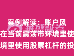 案例解读：账户风控实践在当前震荡市环境里使用股票杠杆的投资行