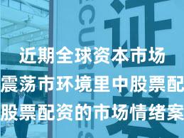 近期全球资本市场在当前震荡市环境里中股票配资的市场情绪案例解
